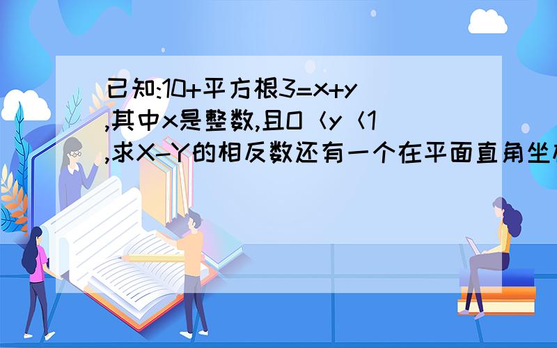 已知:10+平方根3=x+y,其中x是整数,且O＜y＜1,求X-Y的相反数还有一个在平面直角坐标系中,A坐标为（根号3-根号2,0）,C坐标为（-根号3-根号2,0）,B在Y轴上,且三角形ABC的S（我忘了是面积还是周长了