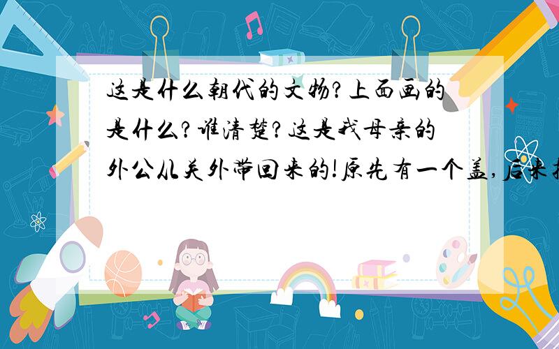 这是什么朝代的文物?上面画的是什么?谁清楚?这是我母亲的外公从关外带回来的!原先有一个盖,后来损毁了!我母亲的外公当时在东北种鸦片~~~很有钱,再一次带回很多钱之后,返回关外,再没有