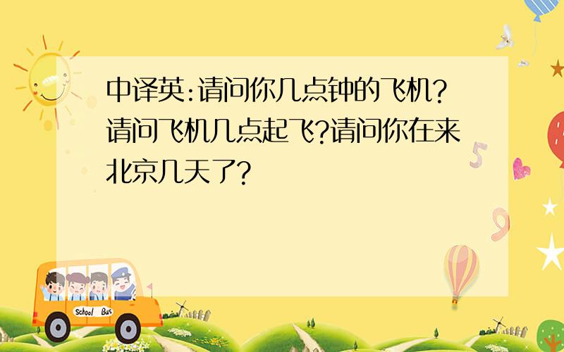 中译英:请问你几点钟的飞机?请问飞机几点起飞?请问你在来北京几天了?