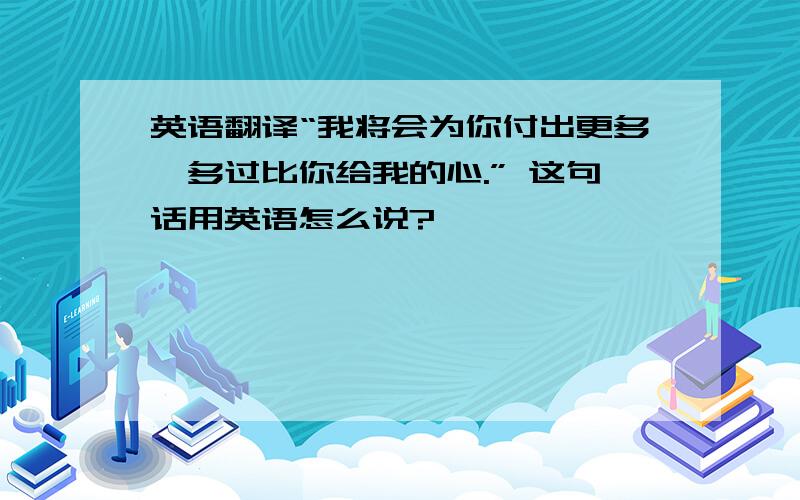 英语翻译“我将会为你付出更多,多过比你给我的心.” 这句话用英语怎么说?