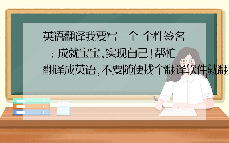 英语翻译我要写一个 个性签名 ：成就宝宝,实现自己!帮忙翻译成英语,不要随便找个翻译软件就翻译,那样我也会,可是都不对,根本就不是一句话.