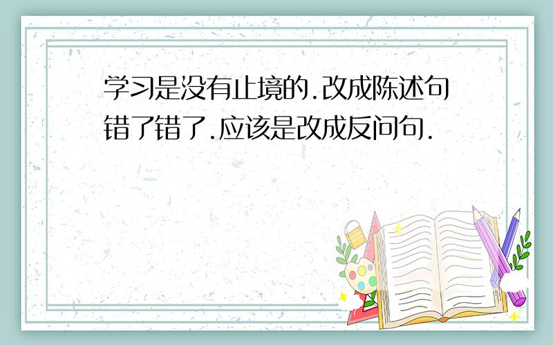 学习是没有止境的.改成陈述句错了错了.应该是改成反问句.