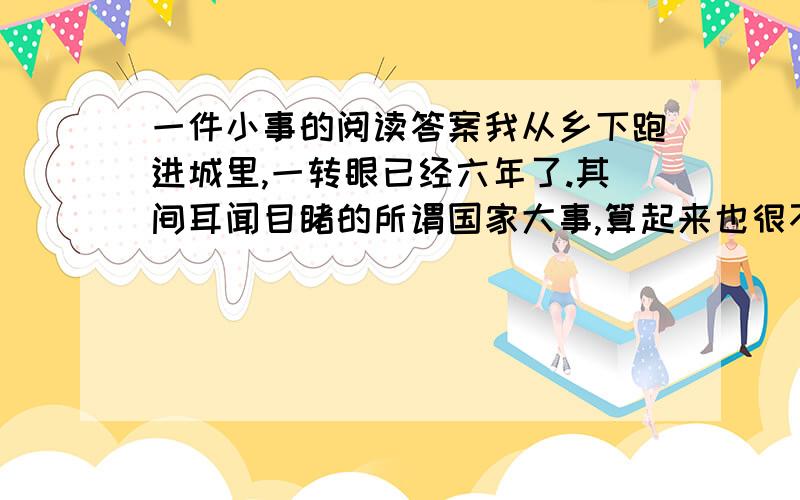 一件小事的阅读答案我从乡下跑进城里,一转眼已经六年了.其间耳闻目睹的所谓国家大事,算起来也很不少；但在我心里,都不留什么痕迹,倘要我寻出这些事的影响来说,便只是增长了我的坏脾