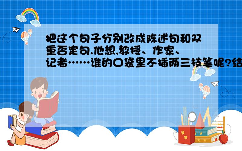 把这个句子分别改成陈述句和双重否定句.他想,教授、作家、记者……谁的口袋里不插两三枝笔呢?给成陈述句和双重否定句~~~