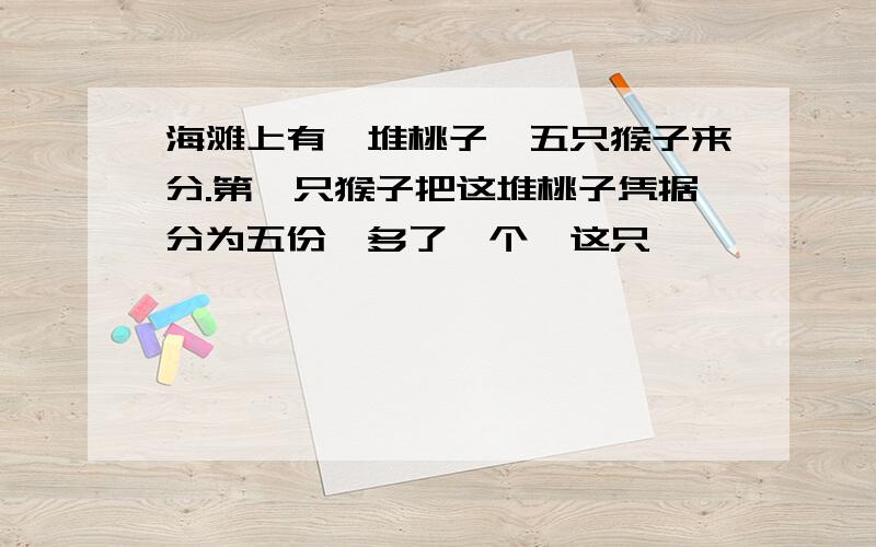 海滩上有一堆桃子,五只猴子来分.第一只猴子把这堆桃子凭据分为五份,多了一个,这只