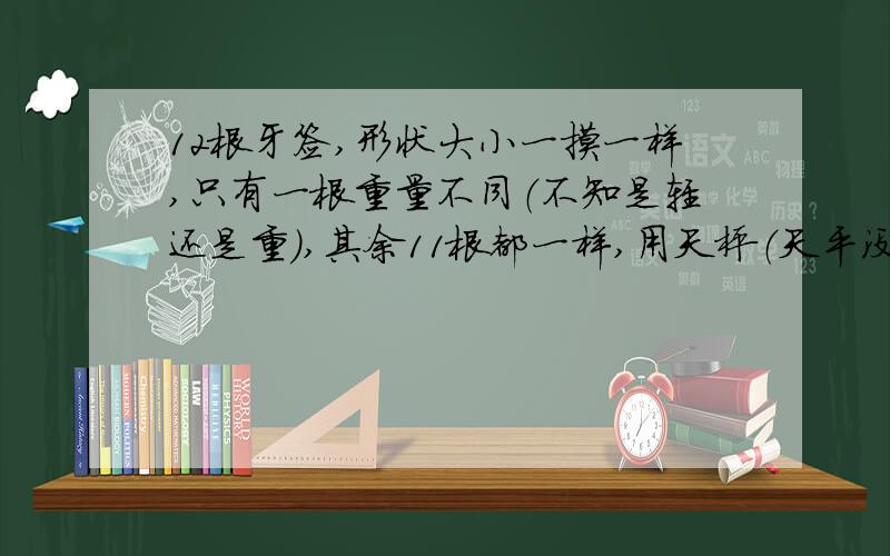 12根牙签,形状大小一摸一样,只有一根重量不同（不知是轻还是重）,其余11根都一样,用天枰（天平没有砝码）把这些牙签秤3次,找出这根重量不同的牙签,问怎样秤?3