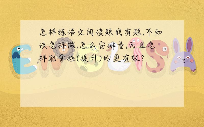 怎样练语文阅读题我有题,不知该怎样做,怎么安排量,而且怎样能掌握(提升)的更有效?