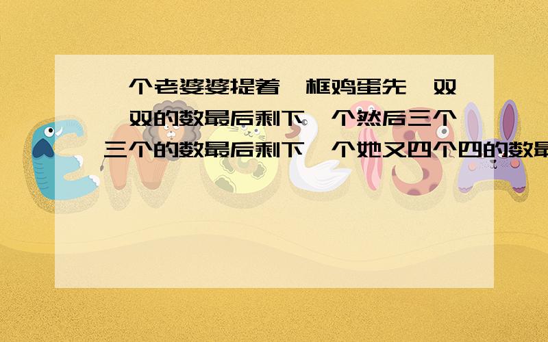 一个老婆婆提着一框鸡蛋先一双一双的数最后剩下一个然后三个三个的数最后剩下一个她又四个四的数最后也...一个老婆婆提着一框鸡蛋先一双一双的数最后剩下一个然后三个三个的数最后