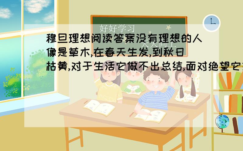 穆旦理想阅读答案没有理想的人像是草木,在春天生发,到秋日枯黄,对于生活它做不出总结,面对绝望它提不出希望.没有理想的人像是流水,为什么听不见它的歌唱?原来它已为现实的泥沙逐渐淤