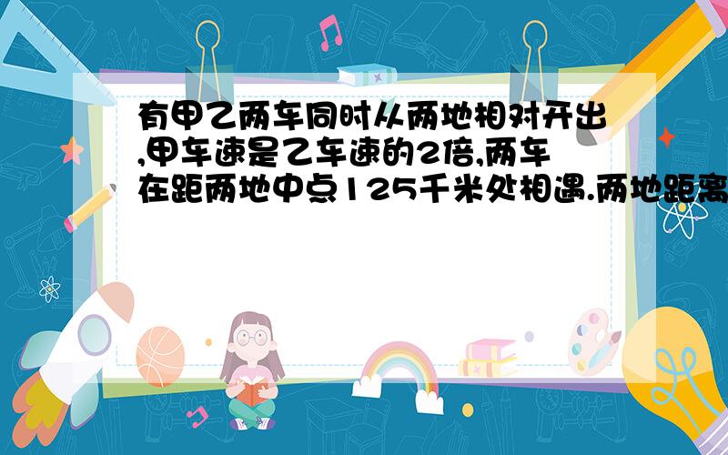 有甲乙两车同时从两地相对开出,甲车速是乙车速的2倍,两车在距两地中点125千米处相遇.两地距离多少?