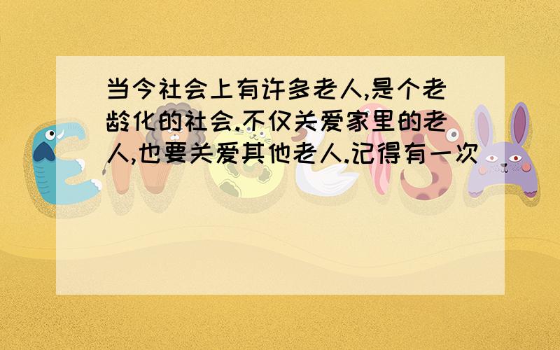 当今社会上有许多老人,是个老龄化的社会.不仅关爱家里的老人,也要关爱其他老人.记得有一次