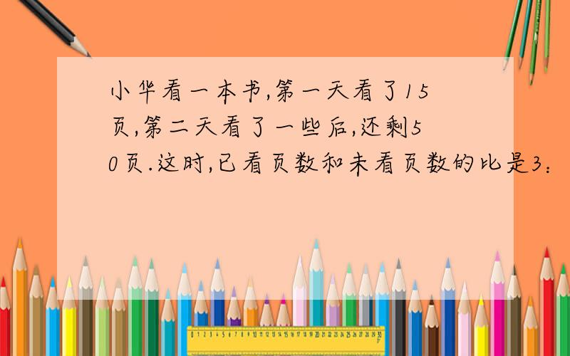 小华看一本书,第一天看了15页,第二天看了一些后,还剩50页.这时,已看页数和未看页数的比是3：5这本书有多少页急急急急急急急急急啊！！！！！！！