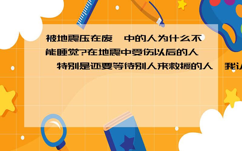 被地震压在废墟中的人为什么不能睡觉?在地震中受伤以后的人,特别是还要等待别人来救援的人,我认为应该尽可能地去睡觉.因为：一、睡觉可以保存体力；二、睡觉可以让自己不必过度焦虑