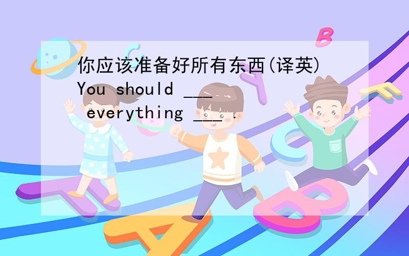 你应该准备好所有东西(译英)You should ___ everything ___ .