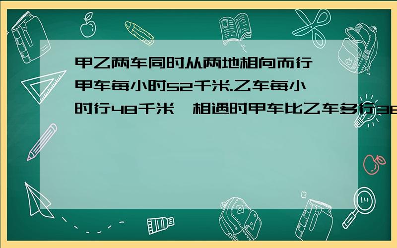 甲乙两车同时从两地相向而行,甲车每小时52千米.乙车每小时行48千米,相遇时甲车比乙车多行36千米.问甲乙两地相距多少千米?