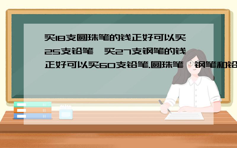 买18支圆珠笔的钱正好可以买25支铅笔,买27支钢笔的钱正好可以买60支铅笔.圆珠笔,钢笔和铅笔的单价之比