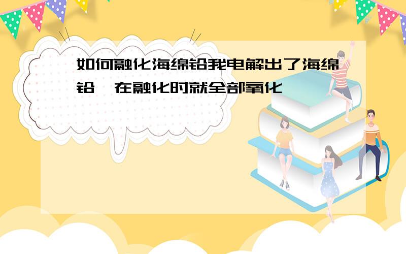 如何融化海绵铅我电解出了海绵铅,在融化时就全部氧化,