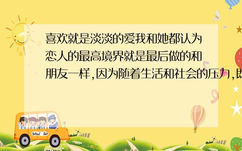 喜欢就是淡淡的爱我和她都认为恋人的最高境界就是最后做的和朋友一样,因为随着生活和社会的压力,即使再相爱的感情或许最后也变得平淡如水.她告诉我顺其自然就好,可是我却认为喜欢她