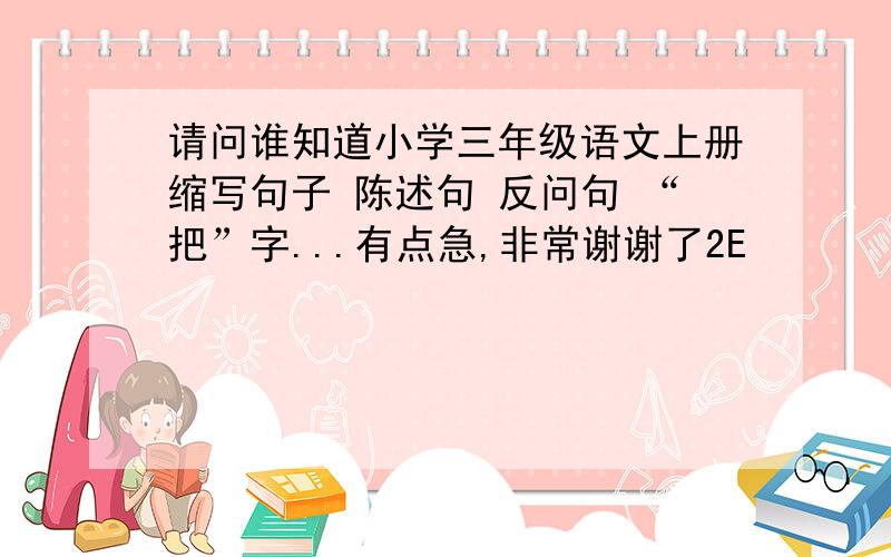 请问谁知道小学三年级语文上册缩写句子 陈述句 反问句 “把”字...有点急,非常谢谢了2E