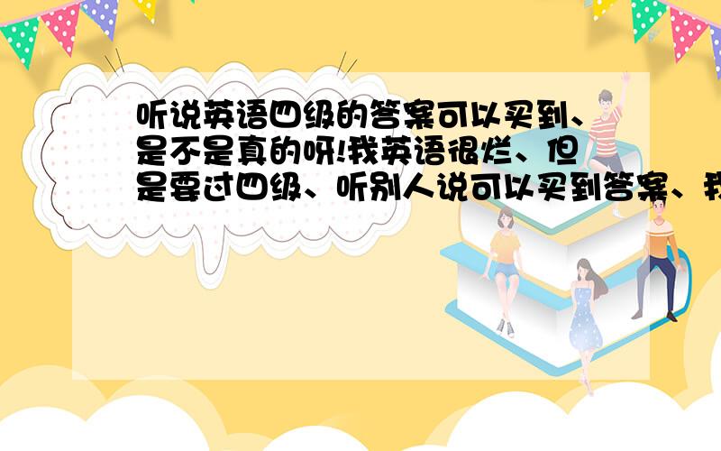 听说英语四级的答案可以买到、是不是真的呀!我英语很烂、但是要过四级、听别人说可以买到答案、我好奇ING、羡慕ang!