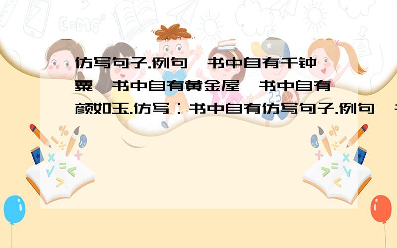 仿写句子.例句,书中自有千钟粟,书中自有黄金屋,书中自有颜如玉.仿写：书中自有仿写句子.例句,书中自有千钟粟,书中自有黄金屋,书中自有颜如玉.仿写：书中自有 书中自有 书中自有