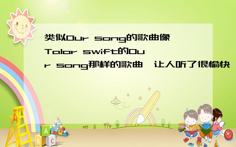 类似Our song的歌曲像Talor swift的Our song那样的歌曲,让人听了很愉快,心情很好的歌曲,像是秋日的午后,开着跑车驰骋在乡间大道上,呵呵~多多益善啊~怎么没人理我的呢、、、好人帮忙啊