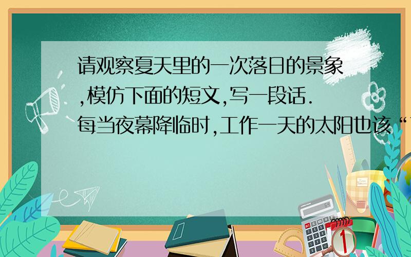 请观察夏天里的一次落日的景象,模仿下面的短文,写一段话.每当夜幕降临时,工作一天的太阳也该“下班”了.这就是我最喜欢看的.不知它与“大漠孤烟直,长河落日圆”的美景是否相似?落日