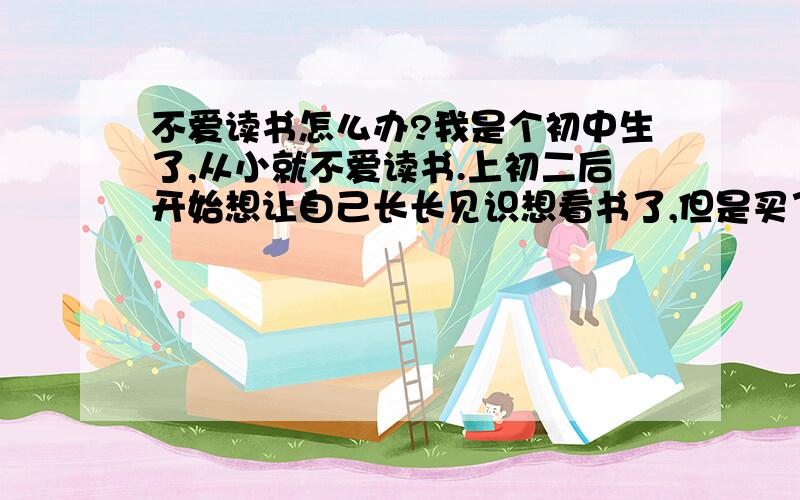 不爱读书怎么办?我是个初中生了,从小就不爱读书.上初二后开始想让自己长长见识想看书了,但是买了几本好书回来都没怎么看,不是不想看而且看不进,且看起来有点点吃力,有些词看不懂.（