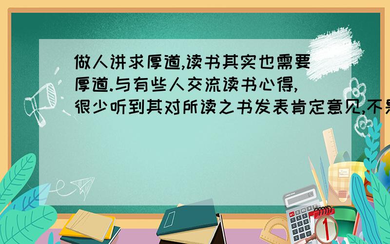 做人讲求厚道,读书其实也需要厚道.与有些人交流读书心得,很少听到其对所读之书发表肯定意见,不是一味指摘书中谬误,就是不停责怪内容浅薄；不是极度抱怨语言乏味,就是猛烈讽刺作者人