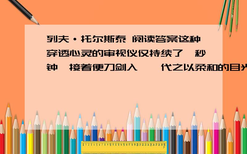 列夫·托尔斯泰 阅读答案这种穿透心灵的审视仪仅持续了一秒钟,接着便刀剑入鞘,代之以柔和的目光与和蔼的笑容.虽然嘴角紧闭,没有变化,但那对眼睛却能满含粲然笑意,犹如神奇的星光.而在