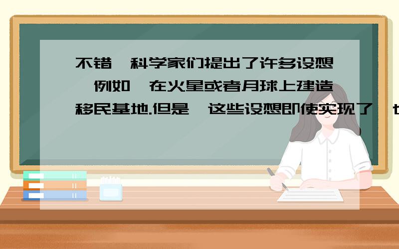 不错,科学家们提出了许多设想,例如,在火星或者月球上建造移民基地.但是,这些设想即使实现了,也是遥