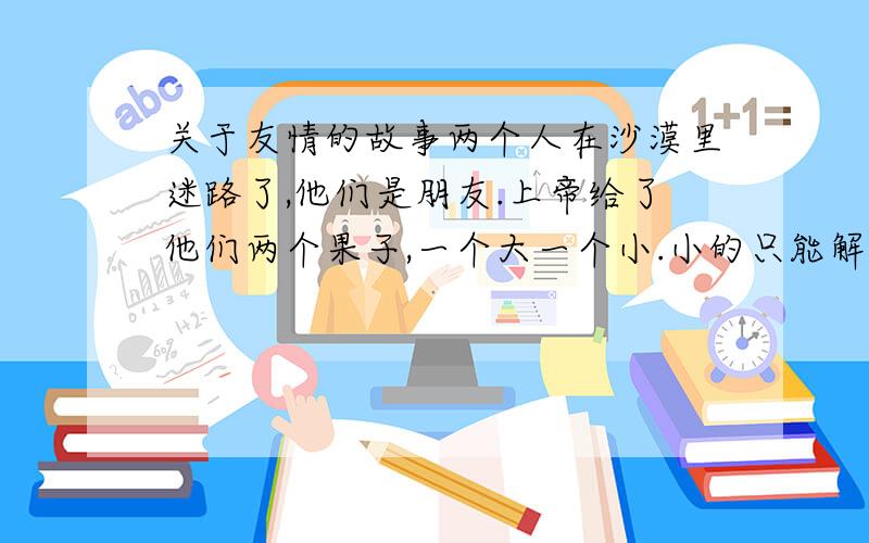 关于友情的故事两个人在沙漠里迷路了,他们是朋友.上帝给了他们两个果子,一个大一个小.小的只能解燃眉之急.【求全文】