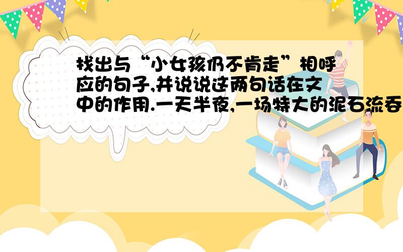 找出与“小女孩仍不肯走”相呼应的句子,并说说这两句话在文中的作用.一天半夜,一场特大的泥石流吞没了熟睡的小山村.天亮时分,救援人员赶到,小山村已夷为平地,全村无一人幸免于难.突