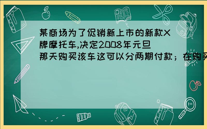 某商场为了促销新上市的新款X牌摩托车,决定2008年元旦那天购买该车这可以分两期付款；在购买时先付一笔款余下部分及它的利息（年利率为5.6%）在2009年元旦付清,已知该摩托车每台价格为8