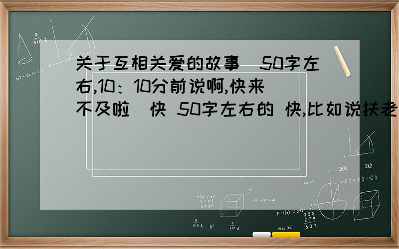 关于互相关爱的故事（50字左右,10：10分前说啊,快来不及啦）快 50字左右的 快,比如说扶老奶奶过马路的,快,明天就要交了啊啊 快快快，，，，，  我在线等啊 好的+10分啊啊啊 快快快啊 11点