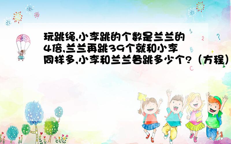 玩跳绳,小李跳的个数是兰兰的4倍,兰兰再跳39个就和小李同样多,小李和兰兰各跳多少个?（方程）1.小强买了2元和8角的两种邮票共24枚,用去了30元,这两种邮票各买了多少枚?（方程）2.强强和