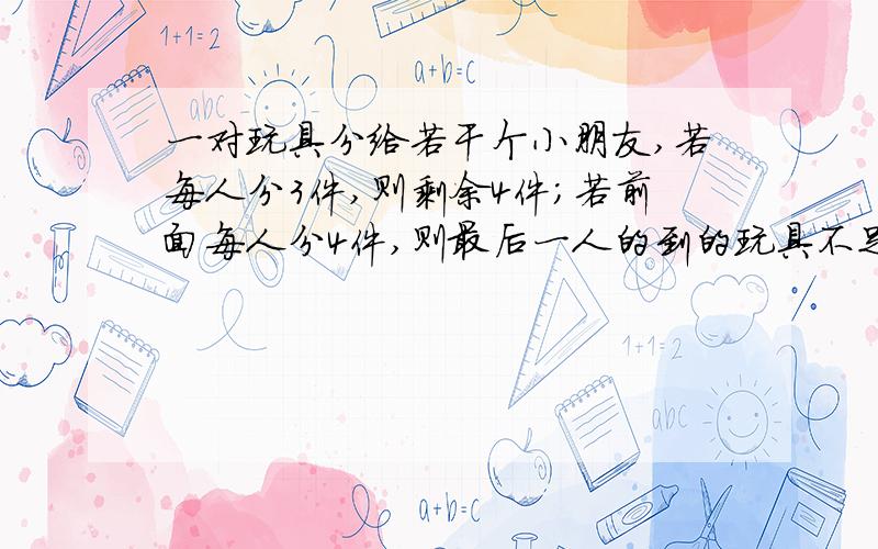 一对玩具分给若干个小朋友,若每人分3件,则剩余4件；若前面每人分4件,则最后一人的到的玩具不足3件,求人数于玩具数.设人数为x ,根据题意得：3x+4>4（x-1）且3x+4