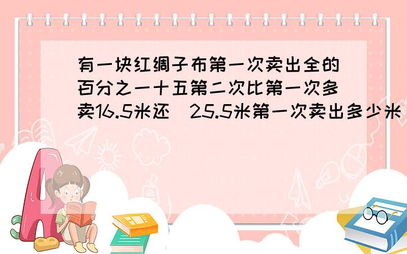 有一块红绸子布第一次卖出全的百分之一十五第二次比第一次多卖16.5米还剰25.5米第一次卖出多少米