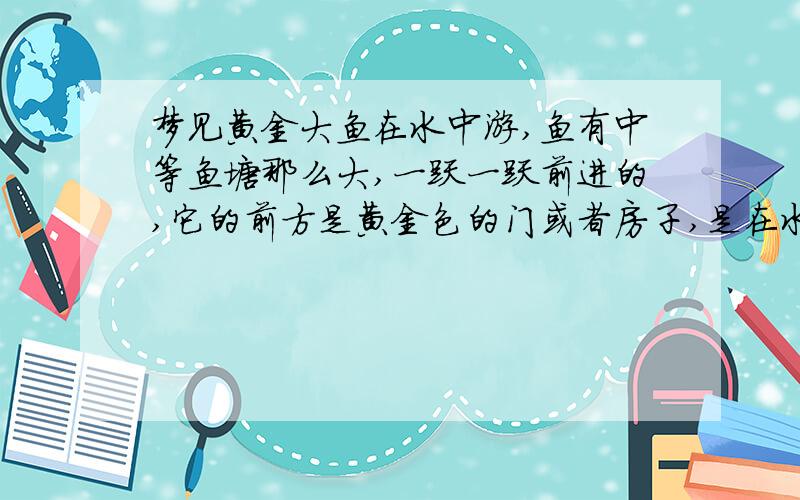 梦见黄金大鱼在水中游,鱼有中等鱼塘那么大,一跃一跃前进的,它的前方是黄金色的门或者房子,是在水面上但是那条鱼应该不是我呢,我好像有感应似的,梦里我在睡觉,猛一醒,就到阳台上往下