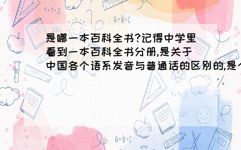 是哪一本百科全书?记得中学里看到一本百科全书分册,是关于中国各个语系发音与普通话的区别的,是个语言与文字分册,记得好像是辞海,结果现在去查,发现辞海只是按照部首说文字,好像不是