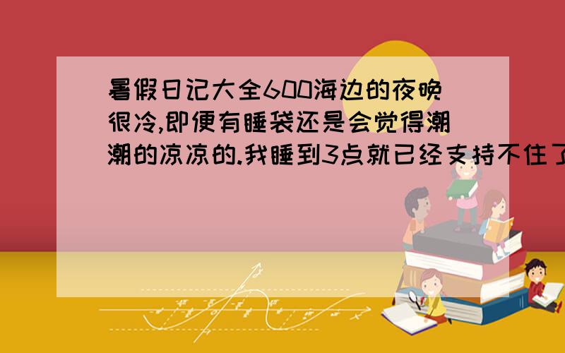 暑假日记大全600海边的夜晚很冷,即便有睡袋还是会觉得潮潮的凉凉的.我睡到3点就已经支持不住了,之后妹妹的狗叫,大家都醒了,陆续回到车上.但还是觉得冷,而且蚊子仍然无处不在.我们忍无