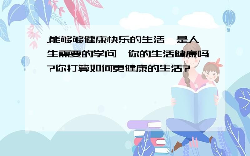 .能够够健康快乐的生活,是人生需要的学问,你的生活健康吗?你打算如何更健康的生活?