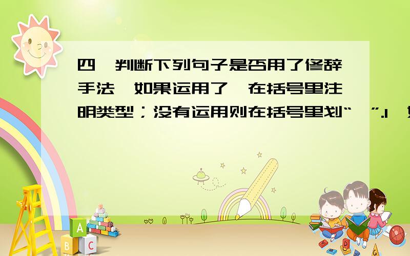 四、判断下列句子是否用了修辞手法,如果运用了,在括号里注明类型；没有运用则在括号里划“×”.1、如果我们出了什么事,你们可不要忘了小夜莺.（ ） 2、人群在欢跃,小草也从地下伸出头