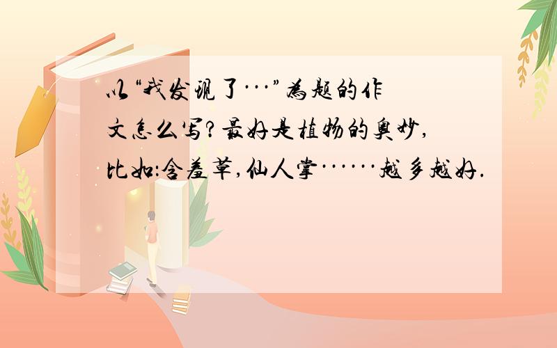 以“我发现了···”为题的作文怎么写?最好是植物的奥妙,比如：含羞草,仙人掌······越多越好.