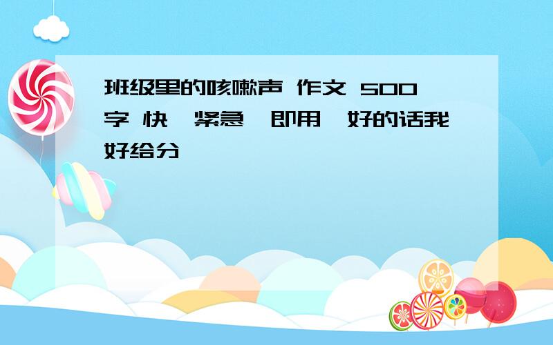 班级里的咳嗽声 作文 500字 快,紧急,即用,好的话我好给分