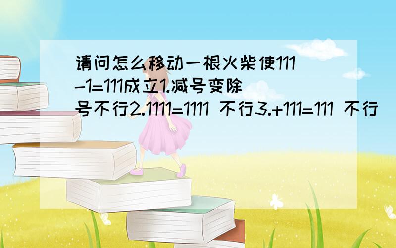 请问怎么移动一根火柴使111-1=111成立1.减号变除号不行2.1111=1111 不行3.+111=111 不行