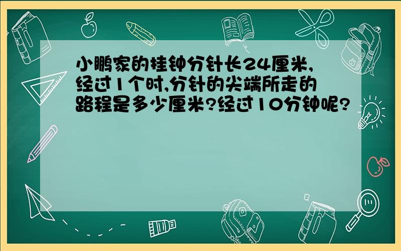 小鹏家的挂钟分针长24厘米,经过1个时,分针的尖端所走的路程是多少厘米?经过10分钟呢?