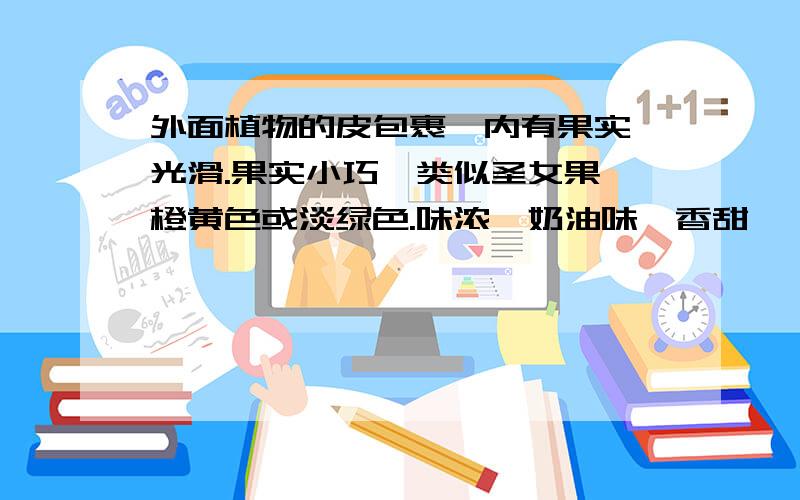 外面植物的皮包裹,内有果实,光滑.果实小巧,类似圣女果,橙黄色或淡绿色.味浓,奶油味,香甜,