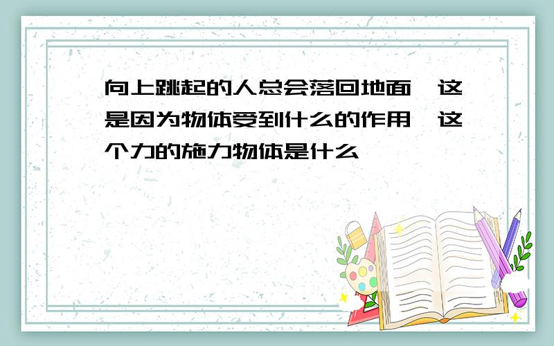 向上跳起的人总会落回地面,这是因为物体受到什么的作用,这个力的施力物体是什么,