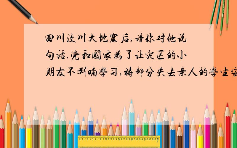 四川汶川大地震后,请你对他说句话.党和国家为了让灾区的小朋友不影响学习,将部分失去亲人的学生安排到条件较好的发达地区继续学业.假如你们班有一个来自地震灾区的同学,请你对他说